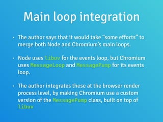 Main loop integration
• The author says that it would take “some efforts” to
merge both Node and Chromium’s main loops.
• Node uses libuv for the events loop, but Chromium
uses MessageLoop and MessagePump for its events
loop.
• The author integrates these at the browser render
process level, by making Chromium use a custom
version of the MessagePump class, built on top of
libuv
 