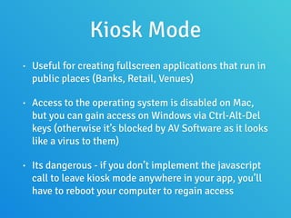Kiosk Mode
• Useful for creating fullscreen applications that run in
public places (Banks, Retail, Venues)
• Access to the operating system is disabled on Mac,
but you can gain access on Windows via Ctrl-Alt-Del
keys (otherwise it’s blocked by AV Software as it looks
like a virus to them)
• Its dangerous - if you don’t implement the javascript
call to leave kiosk mode anywhere in your app, you’ll
have to reboot your computer to regain access
 
