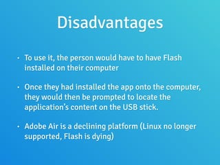 Disadvantages
• To use it, the person would have to have Flash
installed on their computer
• Once they had installed the app onto the computer,
they would then be prompted to locate the
application’s content on the USB stick.
• Adobe Air is a declining platform (Linux no longer
supported, Flash is dying)
 