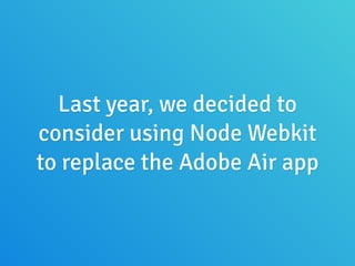 Last year, we decided to
consider using Node Webkit
to replace the Adobe Air app
 
