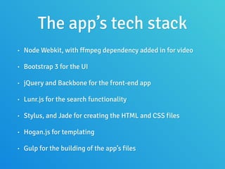 The app’s tech stack
• Node Webkit, with ffmpeg dependency added in for video
• Bootstrap 3 for the UI
• jQuery and Backbone for the front-end app
• Lunr.js for the search functionality
• Stylus, and Jade for creating the HTML and CSS files
• Hogan.js for templating
• Gulp for the building of the app’s files
 