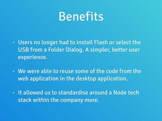 Benefits
• Users no longer had to install Flash or select the
USB from a Folder Dialog. A simpler, better user
experience.
• We were able to reuse some of the code from the
web application in the desktop application.
• It allowed us to standardise around a Node tech
stack within the company more.
 