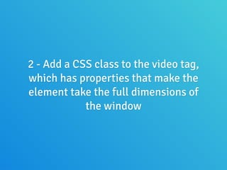 2 - Add a CSS class to the video tag,
which has properties that make the
element take the full dimensions of
the window
 