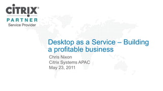 Desktop as a Service – Building a profitable business Chris Nixon Citrix Systems APAC May 23, 2011  