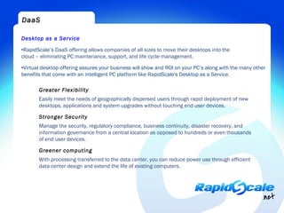 DaaS

Desktop as a Service

•RapidScale’s DaaS offering allows companies of all sizes to move their desktops into the
cloud – eliminating PC maintenance, support, and life cycle management.

•Virtual desktop offering assures your business will show and ROI on your PC’s along with the many other
benefits that come with an intelligent PC platform like RapidScale's Desktop as a Service.

       Greater Flexibility
       Easily meet the needs of geographically dispersed users through rapid deployment of new
       desktops, applications and system upgrades without touching end user devices.

       Stronger Security
       Manage the security, regulatory compliance, business continuity, disaster recovery, and
       information governance from a central location as opposed to hundreds or even thousands
       of end user devices.

       Greener computing
       With processing transferred to the data center, you can reduce power use through efficient
       data center design and extend the life of existing computers.
 