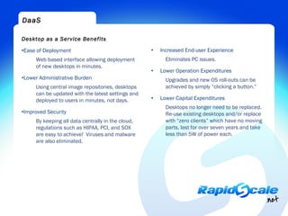 DaaS

Desktop as a Service Benefits

•Ease of Deployment                                •   Increased End-user Experience
     Web based interface allowing deployment             Eliminates PC issues.
     of new desktops in minutes.
                                                   •   Lower Operation Expenditures
•Lower Administrative Burden                             Upgrades and new OS roll-outs can be
     Using central image repositories, desktops          achieved by simply “clicking a button.”
     can be updated with the latest settings and
     deployed to users in minutes, not days.       •   Lower Capital Expenditures
                                                         Desktops no longer need to be replaced.
•Improved Security                                       Re-use existing desktops and/or replace
     By keeping all data centrally in the cloud,         with “zero clients” which have no moving
     regulations such as HIPAA, PCI, and SOX             parts, last for over seven years and take
     are easy to achieve!  Viruses and malware           less than 5W of power each.
     are also eliminated.
 