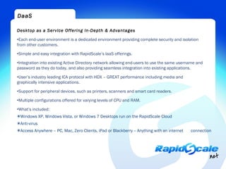 DaaS

Desktop as a Service Offering In-Depth & Advantages

•Each end-user environment is a dedicated environment providing complete security and isolation
from other customers.

•Simple and easy integration with RapidScale’s IaaS offerings.

•Integration into existing Active Directory network allowing end-users to use the same username and
password as they do today, and also providing seamless integration into existing applications.

•User’s industry leading ICA protocol with HDX – GREAT performance including media and
graphically intensive applications.

•Support for peripheral devices, such as printers, scanners and smart card readers.

•Multiple configurations offered for varying levels of CPU and RAM.

•What’s included:
✴Windows XP, Windows Vista, or Windows 7 Desktops run on the RapidScale Cloud
✴Anti-virus
✴Access Anywhere – PC, Mac, Zero Clients, iPad or Blackberry -- Anything with an internet   connection
 