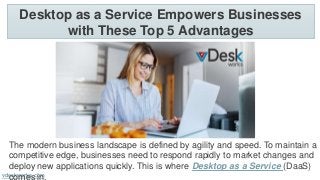 Desktop as a Service Empowers Businesses
with These Top 5 Advantages
vdeskworks.com
The modern business landscape is defined by agility and speed. To maintain a
competitive edge, businesses need to respond rapidly to market changes and
deploy new applications quickly. This is where Desktop as a Service (DaaS)
comes in.
 
