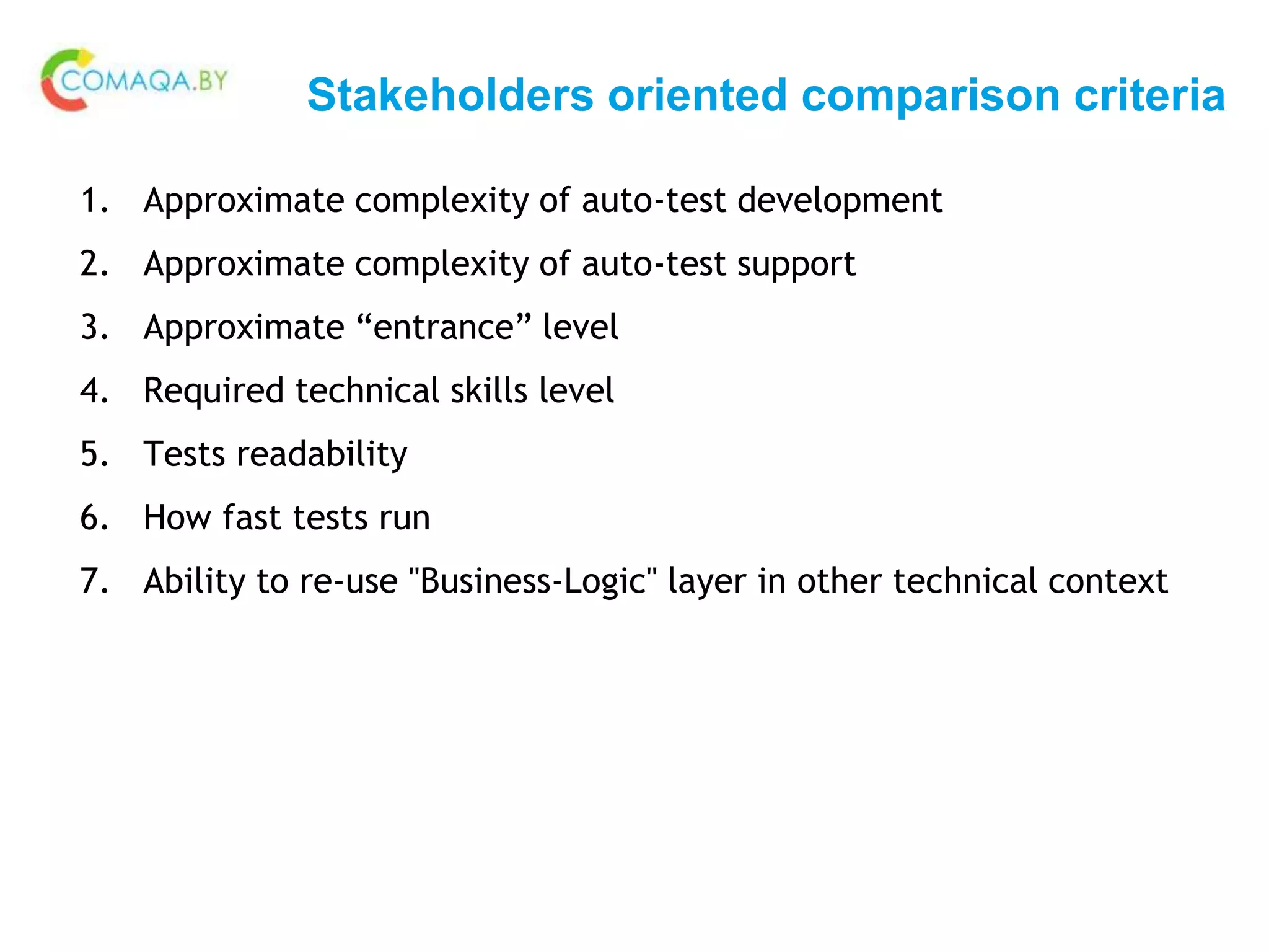 Stakeholders oriented comparison criteria
1. Approximate complexity of auto-test development
2. Approximate complexity of auto-test support
3. Approximate “entrance” level
4. Required technical skills level
5. Tests readability
6. How fast tests run
7. Ability to re-use "Business-Logic" layer in other technical context
 