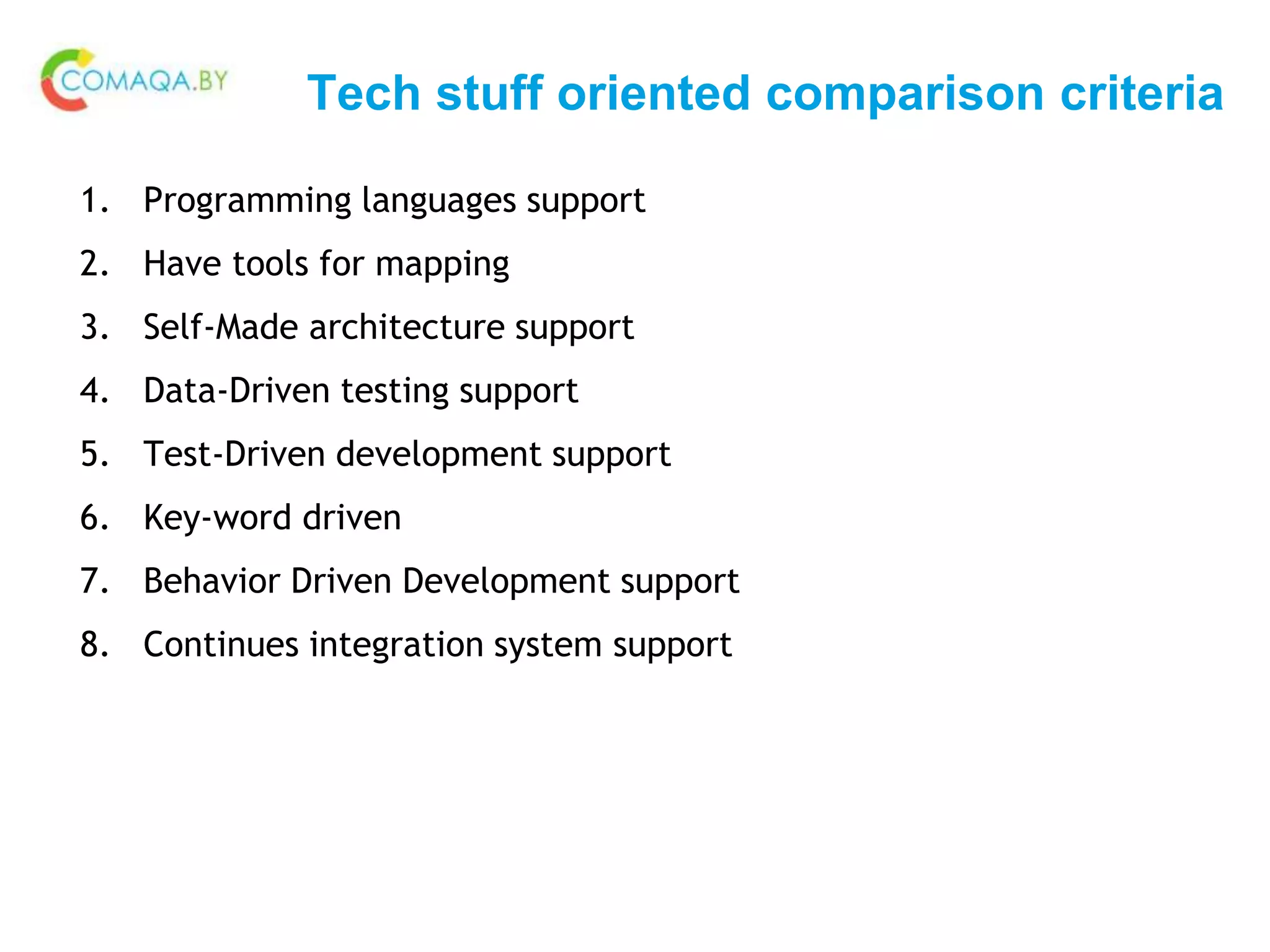 Tech stuff oriented comparison criteria
1. Programming languages support
2. Have tools for mapping
3. Self-Made architecture support
4. Data-Driven testing support
5. Test-Driven development support
6. Key-word driven
7. Behavior Driven Development support
8. Continues integration system support
 