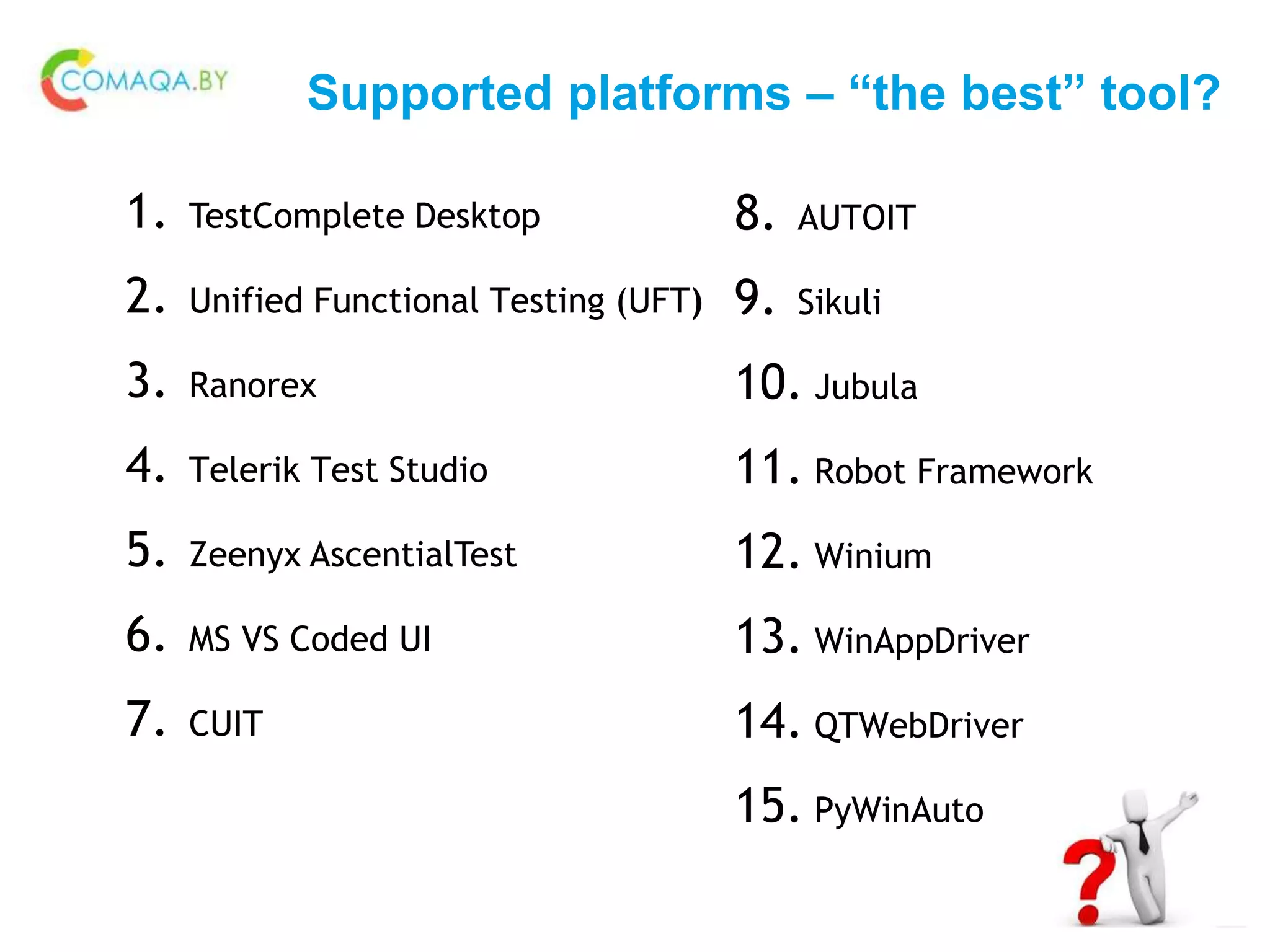 Supported platforms – “the best” tool?
1. TestComplete Desktop
2. Unified Functional Testing (UFT)
3. Ranorex
4. Telerik Test Studio
5. Zeenyx AscentialTest
6. MS VS Coded UI
7. CUIT
8. AUTOIT
9. Sikuli
10. Jubula
11. Robot Framework
12. Winium
13. WinAppDriver
14. QTWebDriver
15. PyWinAuto
 