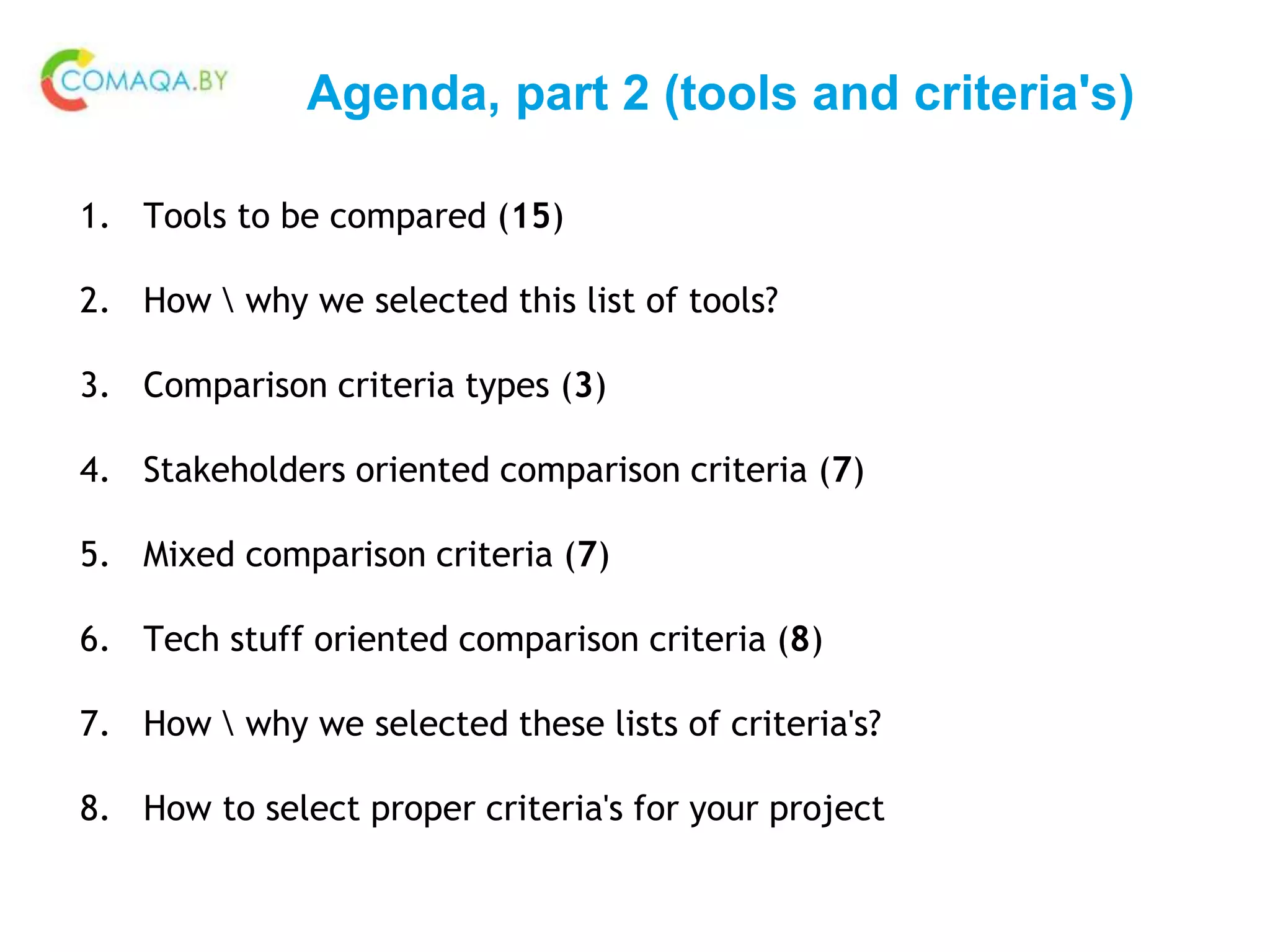 Agenda, part 2 (tools and criteria's)
1. Tools to be compared (15)
2. How  why we selected this list of tools?
3. Comparison criteria types (3)
4. Stakeholders oriented comparison criteria (7)
5. Mixed comparison criteria (7)
6. Tech stuff oriented comparison criteria (8)
7. How  why we selected these lists of criteria's?
8. How to select proper criteria's for your project
 