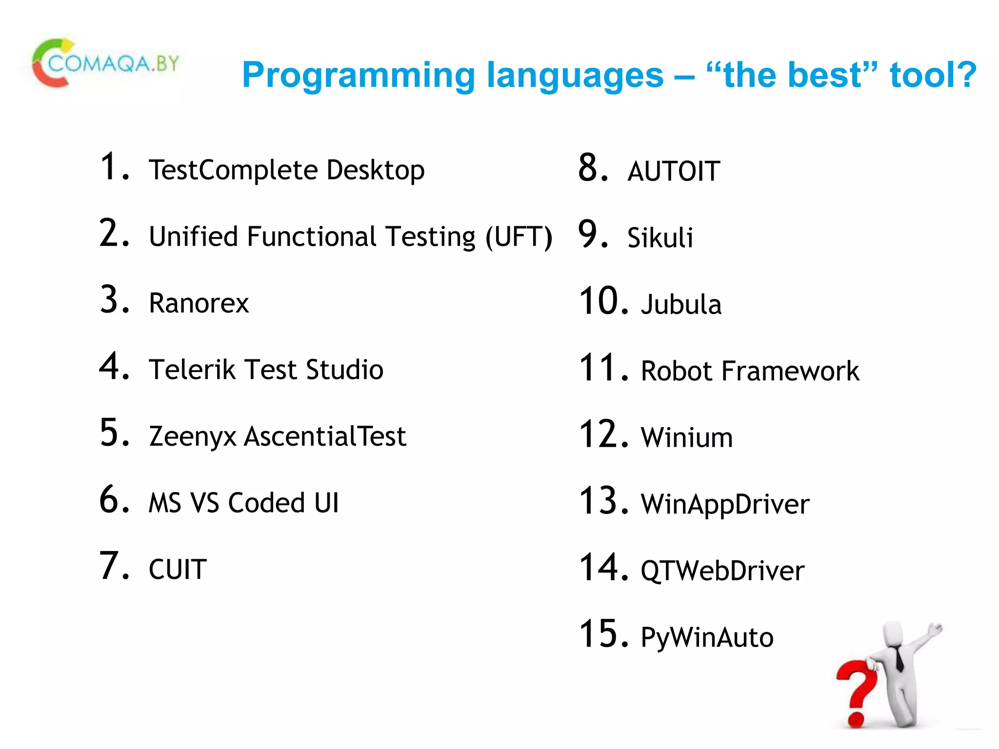 Programming languages – “the best” tool?
1. TestComplete Desktop
2. Unified Functional Testing (UFT)
3. Ranorex
4. Telerik Test Studio
5. Zeenyx AscentialTest
6. MS VS Coded UI
7. CUIT
8. AUTOIT
9. Sikuli
10. Jubula
11. Robot Framework
12. Winium
13. WinAppDriver
14. QTWebDriver
15. PyWinAuto
 