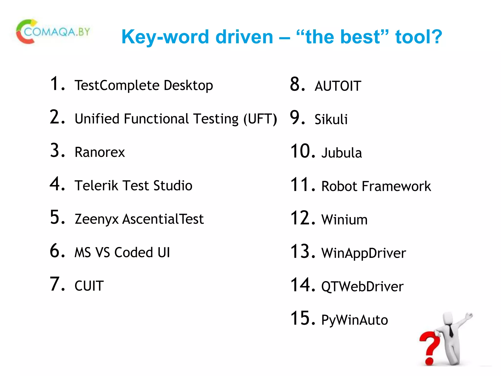 Key-word driven – “the best” tool?
1. TestComplete Desktop
2. Unified Functional Testing (UFT)
3. Ranorex
4. Telerik Test Studio
5. Zeenyx AscentialTest
6. MS VS Coded UI
7. CUIT
8. AUTOIT
9. Sikuli
10. Jubula
11. Robot Framework
12. Winium
13. WinAppDriver
14. QTWebDriver
15. PyWinAuto
 