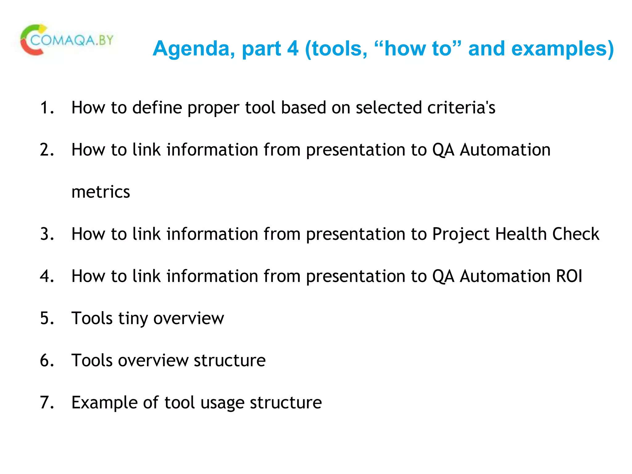 Agenda, part 4 (tools, “how to” and examples)
1. How to define proper tool based on selected criteria's
2. How to link information from presentation to QA Automation
metrics
3. How to link information from presentation to Project Health Check
4. How to link information from presentation to QA Automation ROI
5. Tools tiny overview
6. Tools overview structure
7. Example of tool usage structure
 