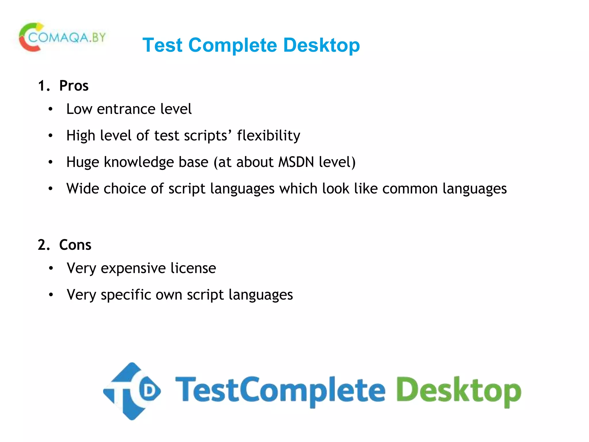 Test Complete Desktop
1. Pros
• Low entrance level
• High level of test scripts’ flexibility
• Huge knowledge base (at about MSDN level)
• Wide choice of script languages which look like common languages
2. Cons
• Very expensive license
• Very specific own script languages
 