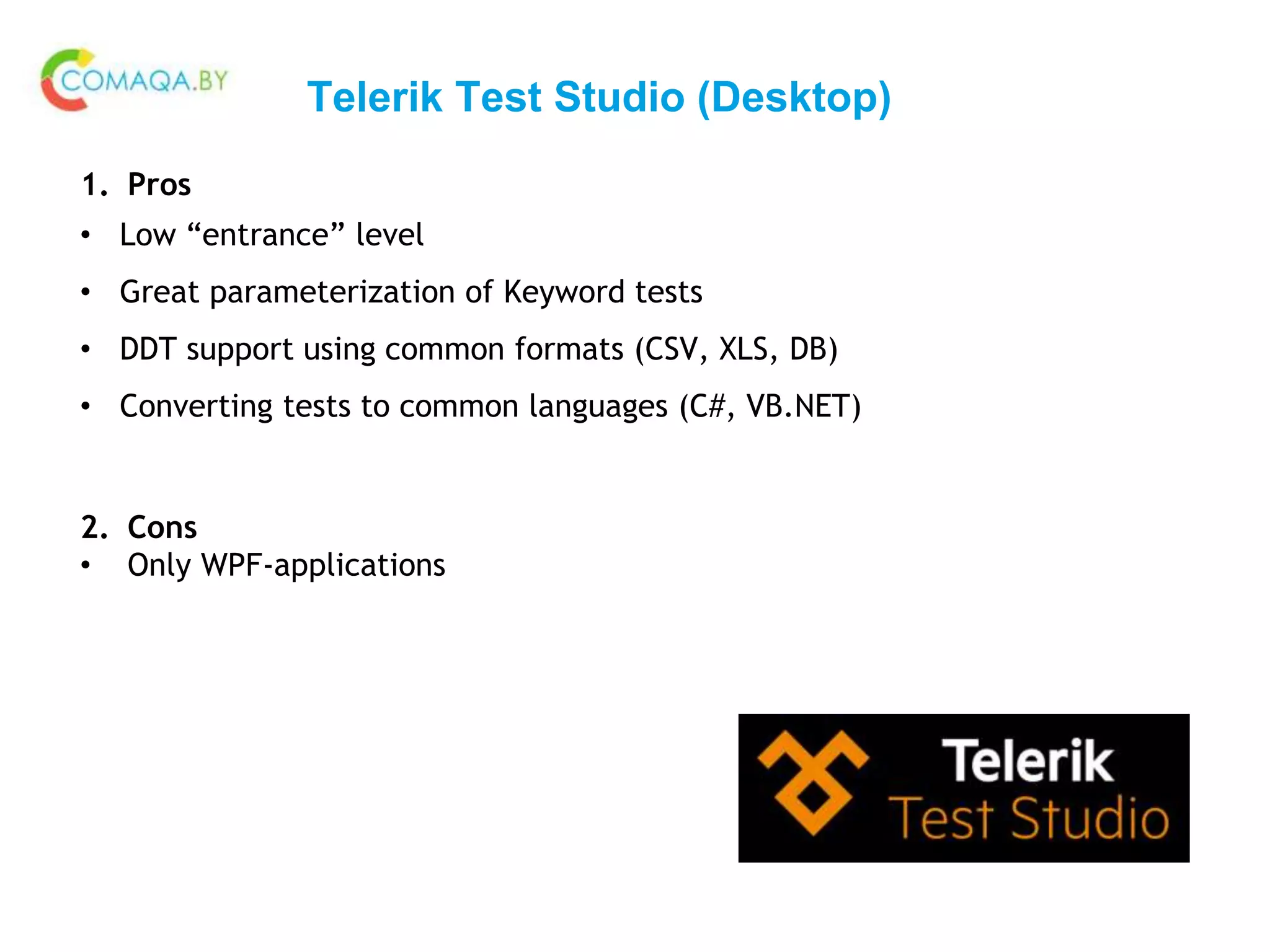 Telerik Test Studio (Desktop)
1. Pros
• Low “entrance” level
• Great parameterization of Keyword tests
• DDT support using common formats (CSV, XLS, DB)
• Converting tests to common languages (C#, VB.NET)
2. Cons
• Only WPF-applications
 