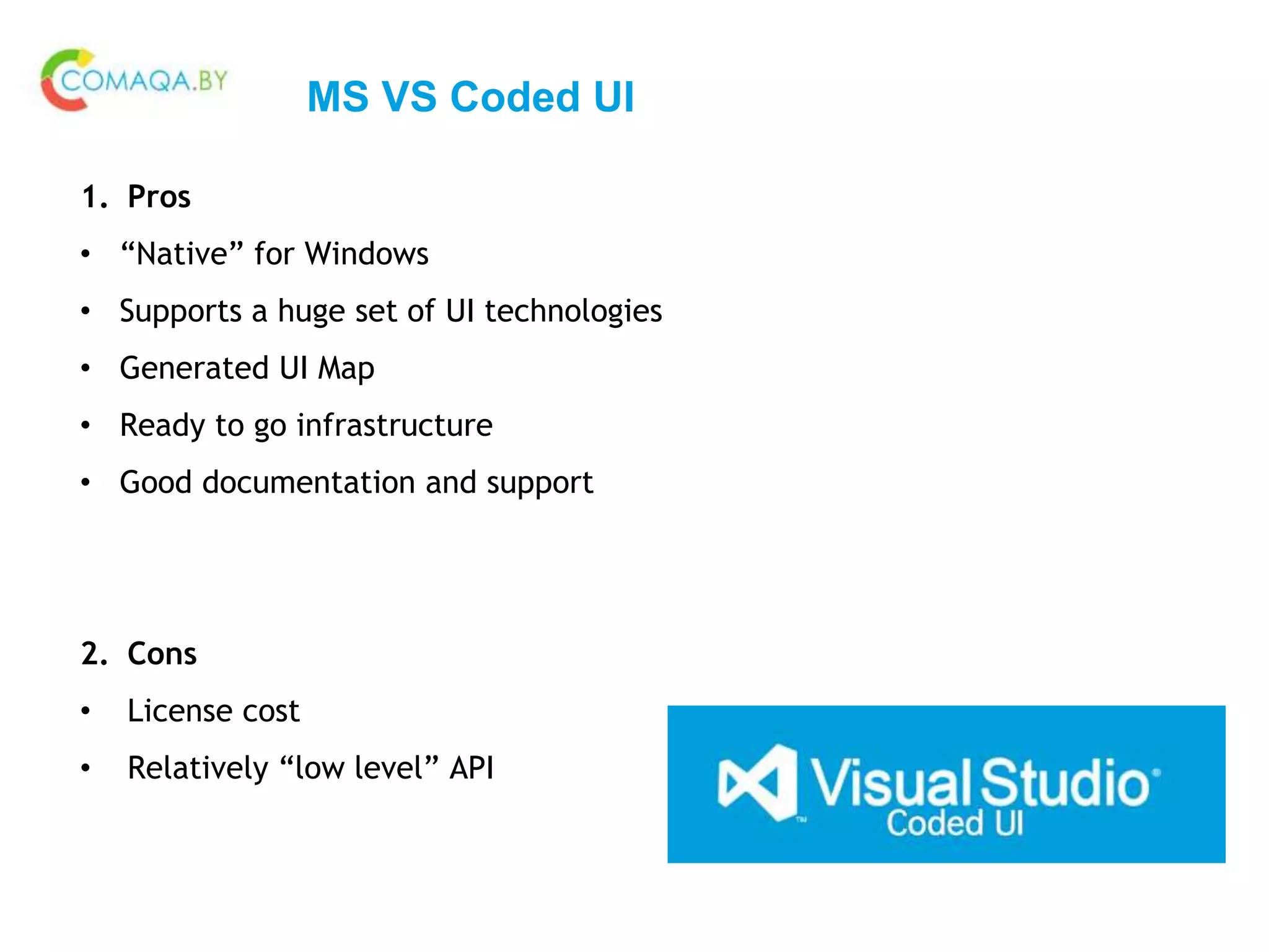 MS VS Coded UI
1. Pros
• “Native” for Windows
• Supports a huge set of UI technologies
• Generated UI Map
• Ready to go infrastructure
• Good documentation and support
2. Cons
• License cost
• Relatively “low level” API
 