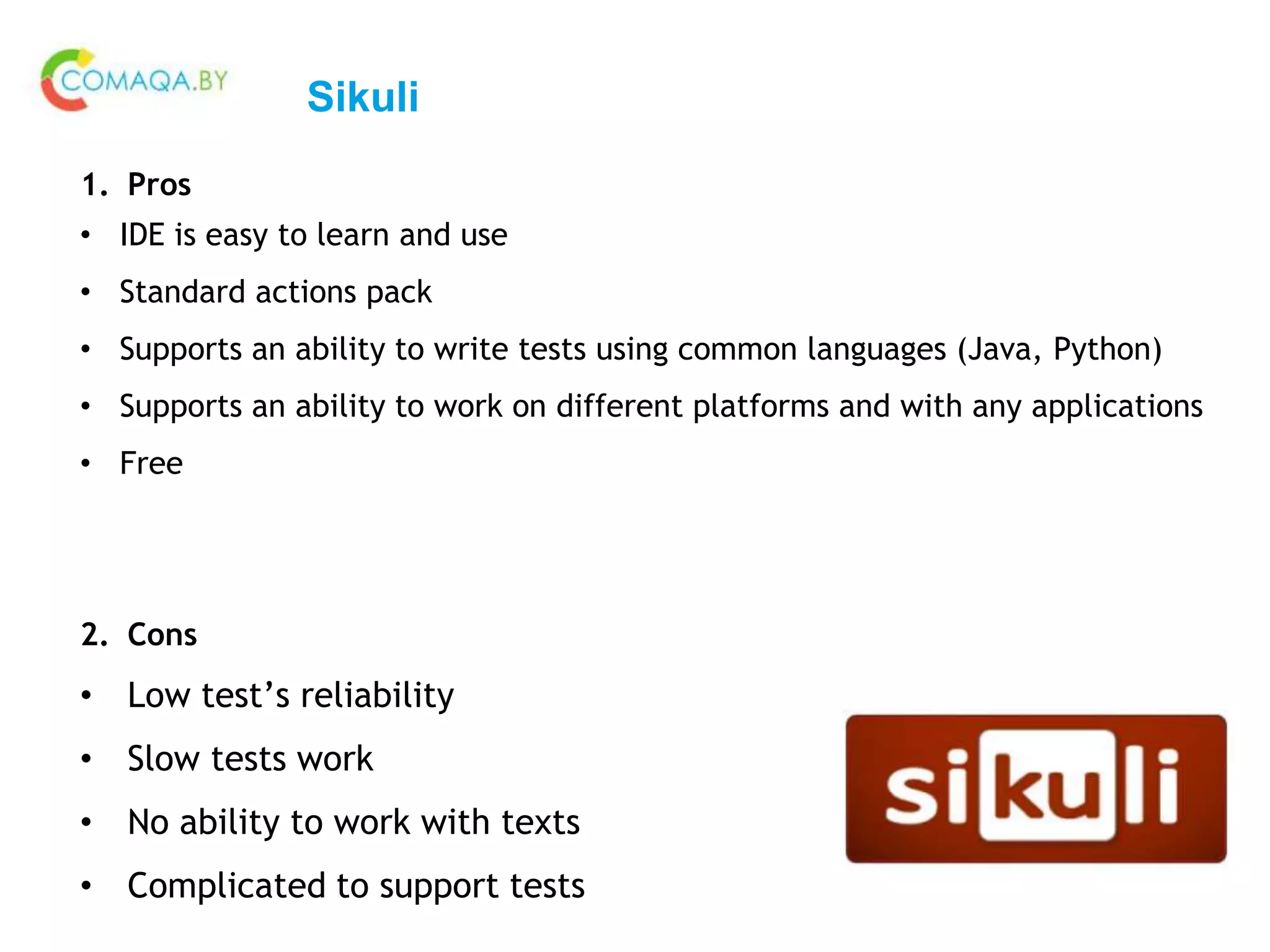 Sikuli
1. Pros
• IDE is easy to learn and use
• Standard actions pack
• Supports an ability to write tests using common languages (Java, Python)
• Supports an ability to work on different platforms and with any applications
• Free
2. Cons
• Low test’s reliability
• Slow tests work
• No ability to work with texts
• Complicated to support tests
 