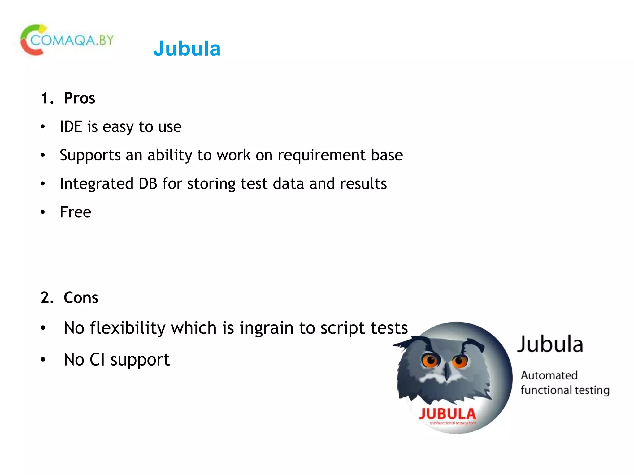 Jubula
1. Pros
• IDE is easy to use
• Supports an ability to work on requirement base
• Integrated DB for storing test data and results
• Free
2. Cons
• No flexibility which is ingrain to script tests
• No CI support
 