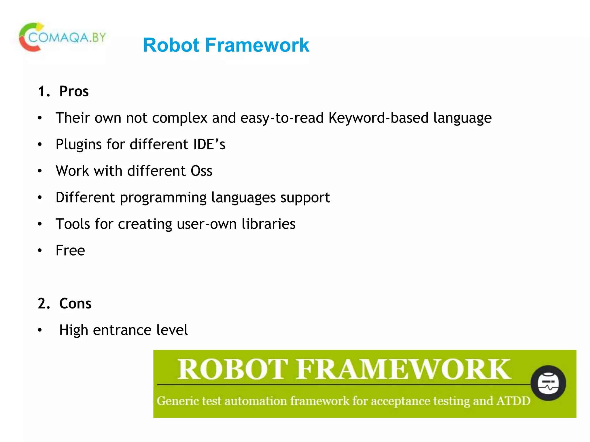 Robot Framework
1. Pros
• Their own not complex and easy-to-read Keyword-based language
• Plugins for different IDE’s
• Work with different Oss
• Different programming languages support
• Tools for creating user-own libraries
• Free
2. Cons
• High entrance level
 