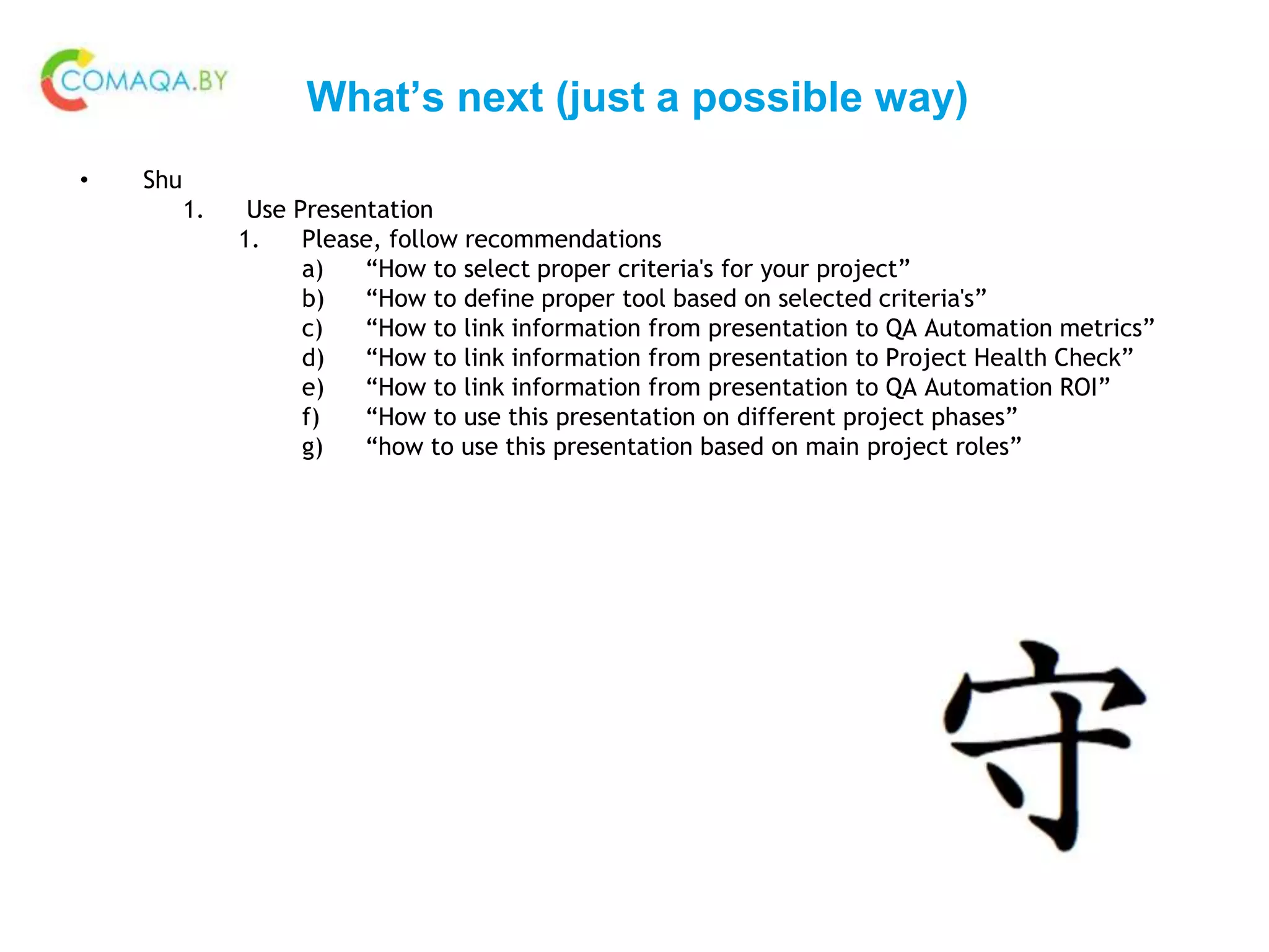 What’s next (just a possible way)
• Shu
1. Use Presentation
1. Please, follow recommendations
a) “How to select proper criteria's for your project”
b) “How to define proper tool based on selected criteria's”
c) “How to link information from presentation to QA Automation metrics”
d) “How to link information from presentation to Project Health Check”
e) “How to link information from presentation to QA Automation ROI”
f) “How to use this presentation on different project phases”
g) “how to use this presentation based on main project roles”
 