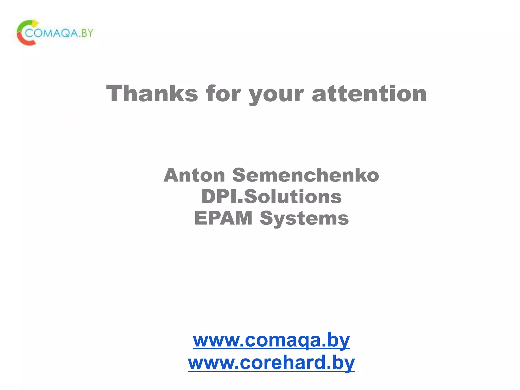 CONTACT ME
Anton_Semenchenko@epam.com
semenchenko_anton_v
https://www.linkedin.com/in/anton-
semenchenko-612a926b
https://www.facebook.com/semenche
nko.anton.v
https://twitter.com/comaqa
Thanks for your attention
Anton Semenchenko
DPI.Solutions
EPAM Systems
www.comaqa.by
www.corehard.by
 