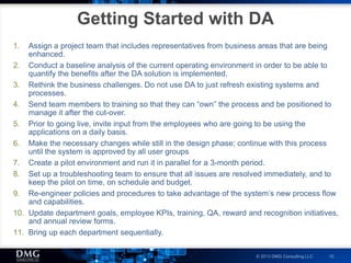 © 2013 DMG Consulting LLC 10
Getting Started with DA
1. Assign a project team that includes representatives from business areas that are being
enhanced.
2. Conduct a baseline analysis of the current operating environment in order to be able to
quantify the benefits after the DA solution is implemented.
3. Rethink the business challenges. Do not use DA to just refresh existing systems and
processes.
4. Send team members to training so that they can “own” the process and be positioned to
manage it after the cut-over.
5. Prior to going live, invite input from the employees who are going to be using the
applications on a daily basis.
6. Make the necessary changes while still in the design phase; continue with this process
until the system is approved by all user groups
7. Create a pilot environment and run it in parallel for a 3-month period.
8. Set up a troubleshooting team to ensure that all issues are resolved immediately, and to
keep the pilot on time, on schedule and budget.
9. Re-engineer policies and procedures to take advantage of the system’s new process flow
and capabilities.
10. Update department goals, employee KPIs, training, QA, reward and recognition initiatives,
and annual review forms.
11. Bring up each department sequentially.
 