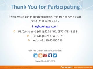 If you would like more information, feel free to send us an
email or give us a call.
info@openspan.com
US/Canada: +1 (678) 527-5400, (877) 733-1136
UK: +44 (0) 207 043 3573
India: +91 80 40300 780
www.openspan.com
Thank You for Participating!
© 2006-2013 by OpenSpan, Inc. All rights reserved.17
Join the OpenSpan conversation!
 
