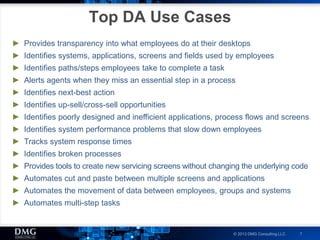 © 2013 DMG Consulting LLC 7
Top DA Use Cases
► Provides transparency into what employees do at their desktops
► Identifies systems, applications, screens and fields used by employees
► Identifies paths/steps employees take to complete a task
► Alerts agents when they miss an essential step in a process
► Identifies next-best action
► Identifies up-sell/cross-sell opportunities
► Identifies poorly designed and inefficient applications, process flows and screens
► Identifies system performance problems that slow down employees
► Tracks system response times
► Identifies broken processes
► Provides tools to create new servicing screens without changing the underlying code
► Automates cut and paste between multiple screens and applications
► Automates the movement of data between employees, groups and systems
► Automates multi-step tasks
 