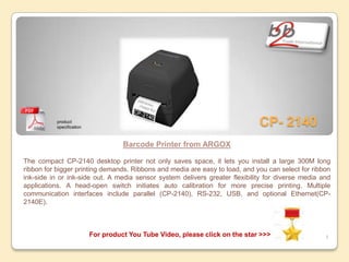 product
           specification
                                                                               CP- 2140
                                     Barcode Printer from ARGOX

The compact CP-2140 desktop printer not only saves space, it lets you install a large 300M long
ribbon for bigger printing demands. Ribbons and media are easy to load, and you can select for ribbon
ink-side in or ink-side out. A media sensor system delivers greater flexibility for diverse media and
applications. A head-open switch initiates auto calibration for more precise printing. Multiple
communication interfaces include parallel (CP-2140), RS-232, USB, and optional Ethernet(CP-
2140E).



                           For product You Tube Video, please click on the star >>>                4
 