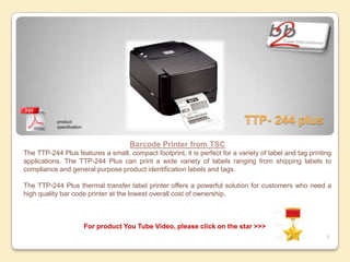 product
           specification
                                                                            TTP- 244 plus
                                         Barcode Printer from TSC
The TTP-244 Plus features a small, compact footprint, it is perfect for a variety of label and tag printing
applications. The TTP-244 Plus can print a wide variety of labels ranging from shipping labels to
compliance and general purpose product identification labels and tags.

The TTP-244 Plus thermal transfer label printer offers a powerful solution for customers who need a
high quality bar code printer at the lowest overall cost of ownership.



                           For product You Tube Video, please click on the star >>>
                                                                                                         5
 
