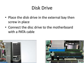 Disk Drive
• Place the disk drive in the external bay then
screw in place
• Connect the disc drive to the motherboard
with a PATA cable