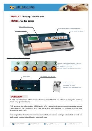 (86) 21 5299 9232 (86) 21 5299 9232 Inquiry@RSID-solutions.com www.RSID-solutions.com
LCD for QTY and SUM
Front Control Panel for Technical Diagnostic
Tipper Unit for placing cards
500 Card Capacity Hopper
Photoelectric Sensor & Blowing for 0.28mm
JC 3200 series Desktop Card Counter has been developed for fast and reliable counting of all common
plastic and paperboard cards.
With unique and perfect design, JC3200 series offer various functions such as auto scanning, double
checking circuits, big LCD display, etc. By the use of no-oil air compressor, our machine can count even
0.28mm thickness cards.
They are good assistants for end users in card manufacturer and card-issuing or personalization field likes
bank, public transportation, ID card project and so on.
PRODUCT: Desktop Card Counter
MODEL: JC 3200 Series
OVERVIEW
One key for Embossed/Un-Embossed Card switch
100% accuracy for 0.28mm card available
Max. 99,999pcs cards for SUM
Voice report makes easier and more convenient
Power Switch Gas Piping for Air compressor
No-oil air compressor
Essential part for blowing
Water drain valve and air bleed valve
 