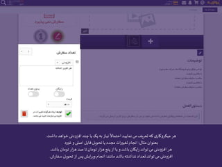 ‫داشت‬ ‫خواهد‬‫افزودنی‬‫چند‬‫یا‬‫یک‬‫به‬ ‫نیاز‬
ً
‫احتماال‬‫نمایید‬ ‫می‬‫تعریف‬‫که‬ ‫ی‬‫میکروکار‬ ‫هر‬.
‫مثال‬‫بعنوان‬:‫غیره‬ ‫و‬‫اصلی‬ ‫فایل‬‫تحویل‬‫یا‬ ‫مجدد‬‫ات‬‫ر‬‫تغیی‬‫انجام‬.
‫باشد‬ ‫تومان‬‫ار‬‫ز‬‫ه‬ ‫صد‬‫تا‬ ‫تومان‬‫ار‬‫ز‬‫ه‬‫پنج‬‫از‬‫یا‬ ‫و‬ ‫باشد‬‫ایگان‬‫ر‬‫تواند‬ ‫می‬‫افزودنی‬ ‫هر‬.
‫مانند‬‫باشد‬‫نداشته‬‫تعداد‬‫تواند‬ ‫می‬‫افزودنی‬:‫ش‬‫ر‬‫سفا‬‫تحویل‬ ‫از‬‫پس‬‫ایش‬‫ر‬‫وی‬‫انجام‬.
 