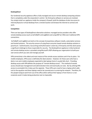 DesktopDirect

Our hardened security appliance offers a fully managed and secure remote desktop computing solution
that is completely under the corporation’s control. No third party software or services are involved.
You simply install our appliance inside the company’s firewall, build the database of who has access to
internal physical or virtual desktops from a remote location and browse the internet to connect and
work.

Competition

There are two types of DesktopDirect alternative solutions: managed service providers who offer
remote desktop access (such as GoToMyPC and LogMeIn) and using RDP (or VNC) over traditional VPN
connections.

GoToMyPC and LogMeIn are built on the concept of proprietary software installs, subscription services
and hosted solutions. The security concern of using these consumer based remote desktop solutions is
paramount. Authentication, Accounting and Authorization is done by a third party and that alone poses
a significant challenge to those responsible for security. The DesktopDirect appliance is fully hardened
and remote desktop access is provided using Microsoft’s RDP allowing your organization to build your
own service which you own and manage yourself.

VPN connectivity is the oldest and most mature of the remote access solutions and it has its place. For
mobile employees, VPN access is definitely the ideal solution. However, for those users who have a
desk or are semi mobile employees expected to take laptops home it usually falls short. Providing
desktop access with VPN defeats the purpose of “remote desktop access”. This method of remote
access should ease management and administration time and eventually cut costs. But by utilizing VPN
access to accomplish this it does just the opposite. These VPN users need to have a laptop which adds
cost to the equation and these laptops need to be scanned prior to entering the network. Therefore, for
the people trying to work from out of the office either without their laptop or from home or a non
corporate asset it makes being productive next to impossible.
 
