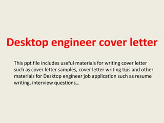 Desktop engineer cover letter
This ppt file includes useful materials for writing cover letter
such as cover letter samples, cover letter writing tips and other
materials for Desktop engineer job application such as resume
writing, interview questions…

 