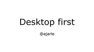 Desktop first
@ajarle
 