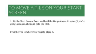 TO MOVE A TILE ON YOUR START
SCREEN.
1. On the Start Screen, Press and hold the tile you want to move.(if you’re
using a mouse, click and hold the tile).
Drag the Tile to where you want to place it.
 