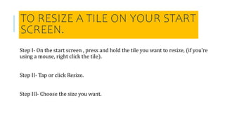 TO RESIZE A TILE ON YOUR START
SCREEN.
Step I- On the start screen , press and hold the tile you want to resize, (if you’re
using a mouse, right click the tile).
Step II- Tap or click Resize.
Step III- Choose the size you want.
 