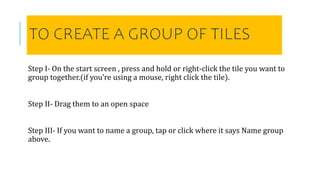 TO CREATE A GROUP OF TILES
Step I- On the start screen , press and hold or right-click the tile you want to
group together.(if you’re using a mouse, right click the tile).
Step II- Drag them to an open space
Step III- If you want to name a group, tap or click where it says Name group
above.
 