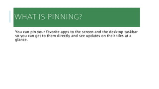 WHAT IS PINNING?
You can pin your favorite apps to the screen and the desktop taskbar
so you can get to them directly and see updates on their tiles at a
glance.
 