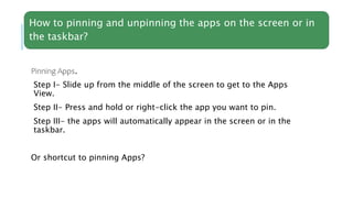 How to pinning and unpinning the apps on the screen or in
the taskbar?
Pinning Apps.
Step I- Slide up from the middle of the screen to get to the Apps
View.
Step II- Press and hold or right-click the app you want to pin.
Step III- the apps will automatically appear in the screen or in the
taskbar.
Or shortcut to pinning Apps?
 