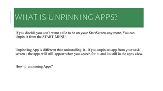 WHAT IS UNPINNING APPS?
If you decide you don’t want a tile to be on your StartScreen any more, You can
Unpin it from the START MENU.
Unpinning App is different than uninstalling it– if you unpin an app from your task
screen , the apps will still appear when you search for it, and its still in the apps view.
How to unpinning Apps?
 