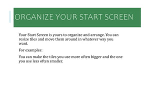 ORGANIZE YOUR START SCREEN
Your Start Screen is yours to organize and arrange. You can
resize tiles and move them around in whatever way you
want.
For examples:
You can make the tiles you use more often bigger and the one
you use less often smaller.
 