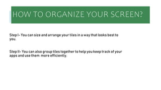 HOW TO ORGANIZE YOUR SCREEN?
Step I- You can size and arrange your tiles in a way that looks best to
you.
Step II- You can also group tiles together to help you keep track of your
apps and use them more efficiently.
 