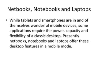 Netbooks, Notebooks and Laptops
• While tablets and smartphones are in and of
themselves wonderful mobile devices, some
applications require the power, capacity and
flexibility of a classic desktop. Presently
netbooks, notebooks and laptops offer these
desktop features in a mobile mode.

 