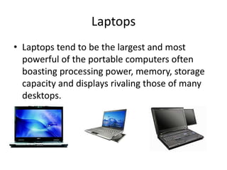 Laptops
• Laptops tend to be the largest and most
powerful of the portable computers often
boasting processing power, memory, storage
capacity and displays rivaling those of many
desktops.

 