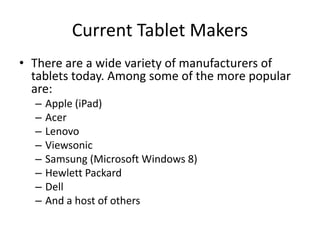 Current Tablet Makers
• There are a wide variety of manufacturers of
tablets today. Among some of the more popular
are:
–
–
–
–
–
–
–
–

Apple (iPad)
Acer
Lenovo
Viewsonic
Samsung (Microsoft Windows 8)
Hewlett Packard
Dell
And a host of others

 
