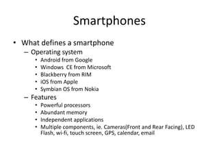 Smartphones
• What defines a smartphone
– Operating system
•
•
•
•
•

Android from Google
Windows CE from Microsoft
Blackberry from RIM
iOS from Apple
Symbian OS from Nokia

– Features
•
•
•
•

Powerful processors
Abundant memory
Independent applications
Multiple components, ie. Cameras(Front and Rear Facing), LED
Flash, wi-fi, touch screen, GPS, calendar, email

 